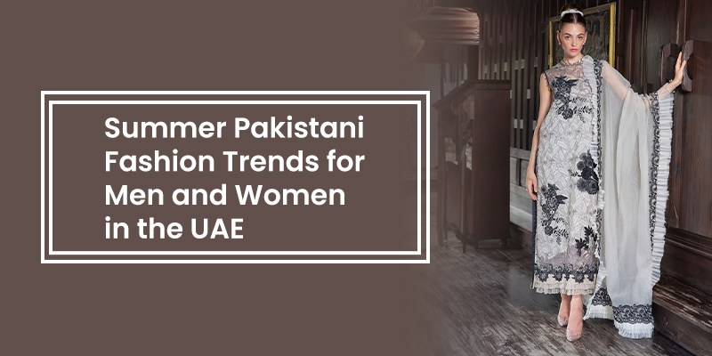 Summer Pakistani Fashion Trends for Men and Women in the UAE